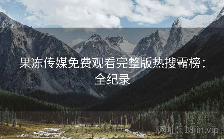 果冻传媒免费观看完整版热搜霸榜：全纪录