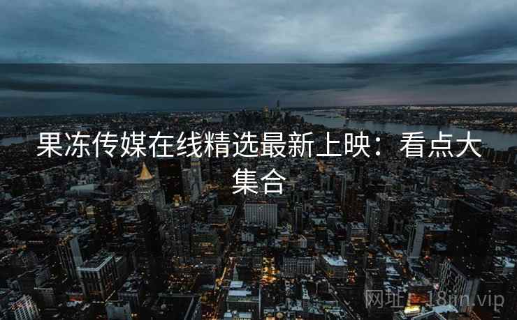 果冻传媒在线精选最新上映：看点大集合
