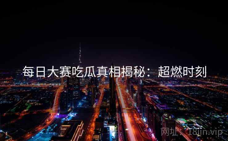 每日大赛吃瓜真相揭秘：超燃时刻  第2张