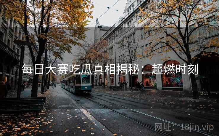 每日大赛吃瓜真相揭秘：超燃时刻