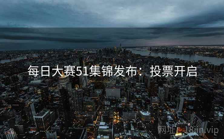 每日大赛51集锦发布：投票开启