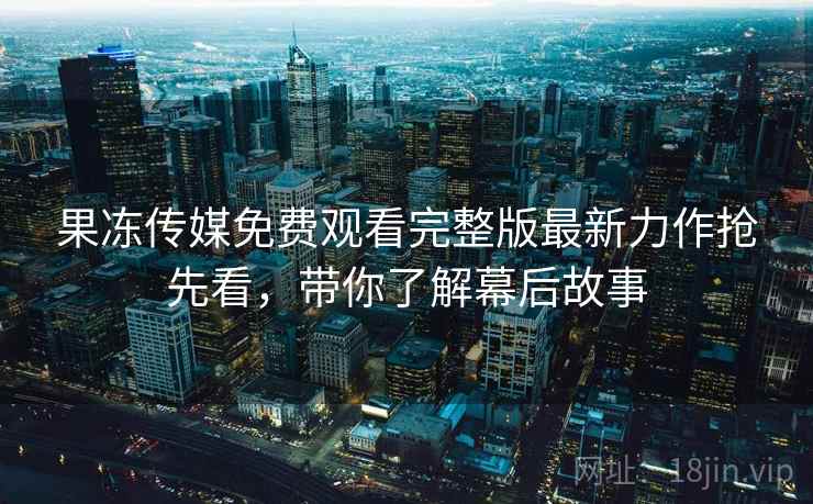 果冻传媒免费观看完整版最新力作抢先看，带你了解幕后故事