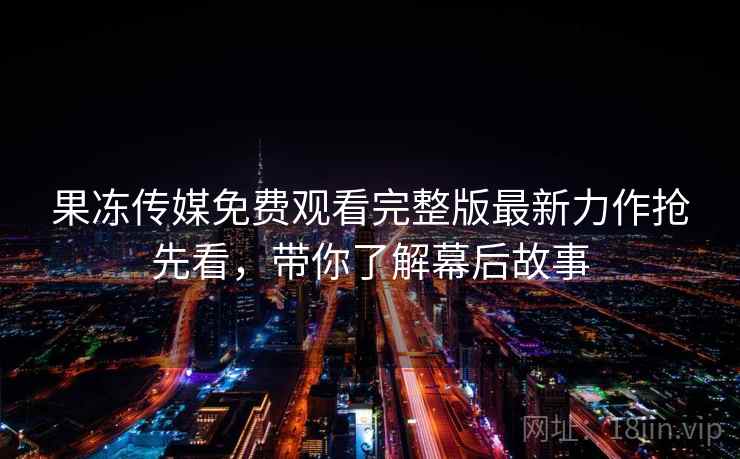 果冻传媒免费观看完整版最新力作抢先看，带你了解幕后故事
