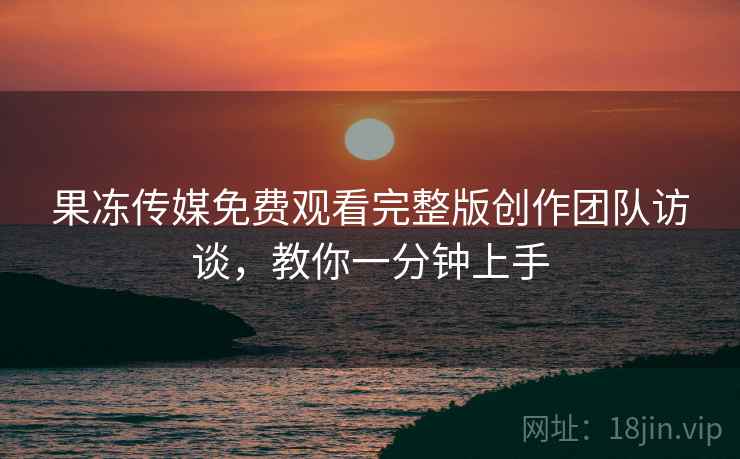 果冻传媒免费观看完整版创作团队访谈，教你一分钟上手
