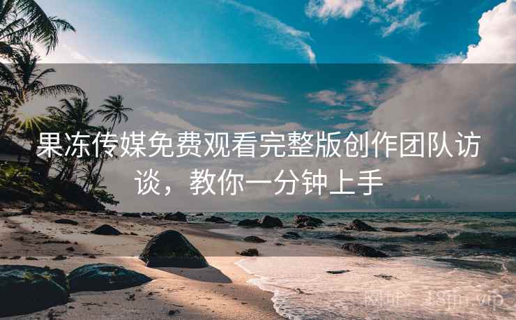 果冻传媒免费观看完整版创作团队访谈，教你一分钟上手