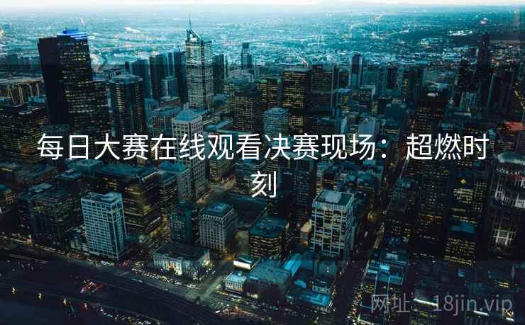 每日大赛在线观看决赛现场：超燃时刻