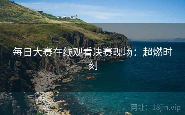 每日大赛在线观看决赛现场：超燃时刻