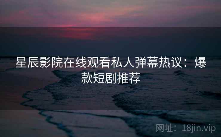星辰影院在线观看私人弹幕热议：爆款短剧推荐