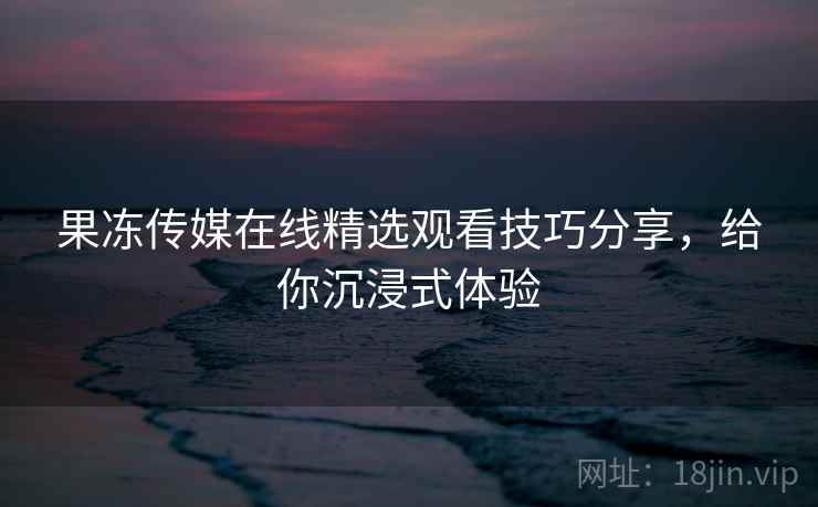 果冻传媒在线精选观看技巧分享，给你沉浸式体验