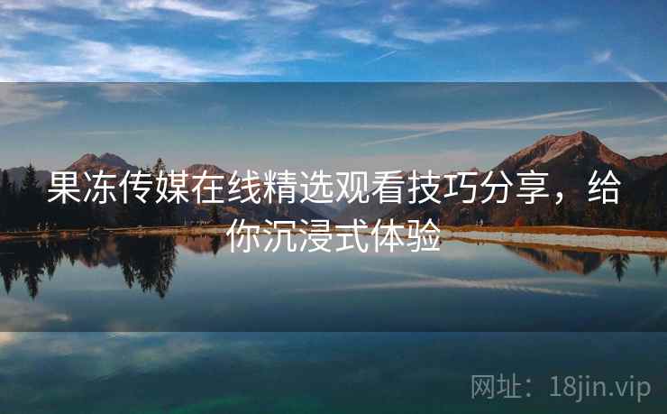 果冻传媒在线精选观看技巧分享，给你沉浸式体验