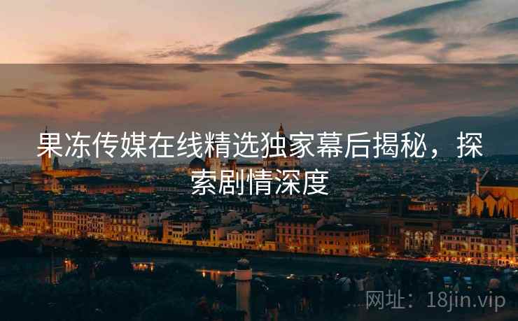 果冻传媒在线精选独家幕后揭秘，探索剧情深度