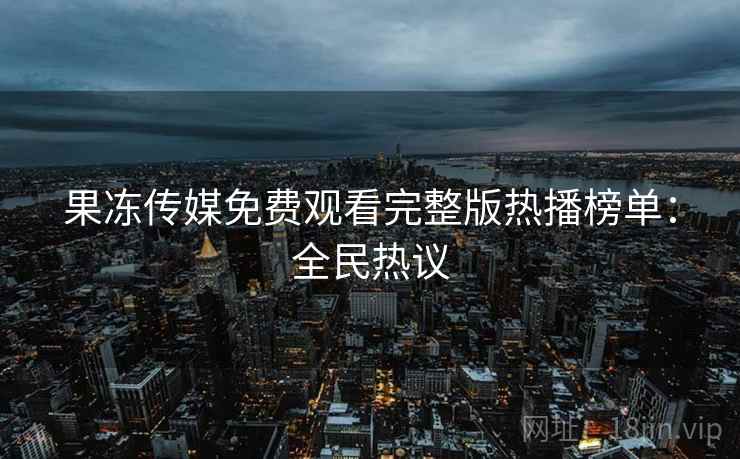 果冻传媒免费观看完整版热播榜单：全民热议