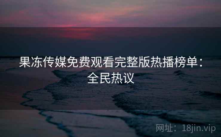 果冻传媒免费观看完整版热播榜单：全民热议