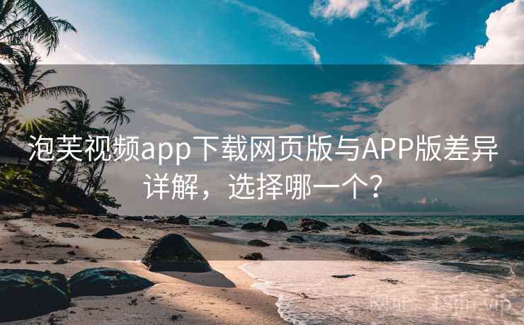 泡芙视频app下载网页版与APP版差异详解，选择哪一个？