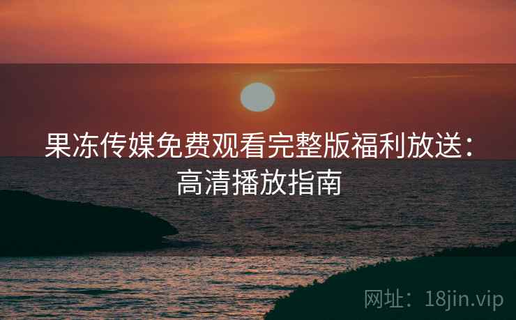 果冻传媒免费观看完整版福利放送：高清播放指南