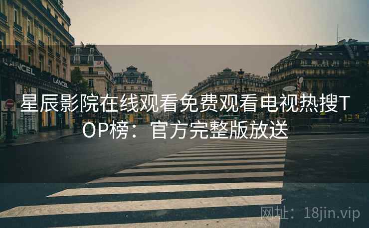 星辰影院在线观看免费观看电视热搜TOP榜：官方完整版放送