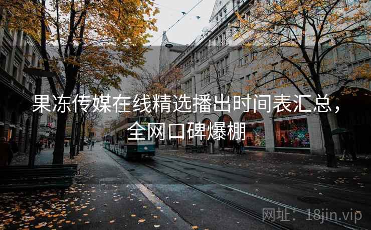 果冻传媒在线精选播出时间表汇总,全网口碑爆棚